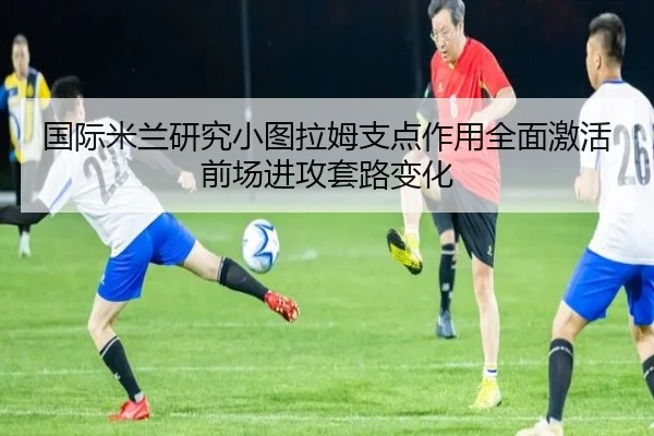 国际米兰研究小图拉姆支点作用全面激活前场进攻套路变化